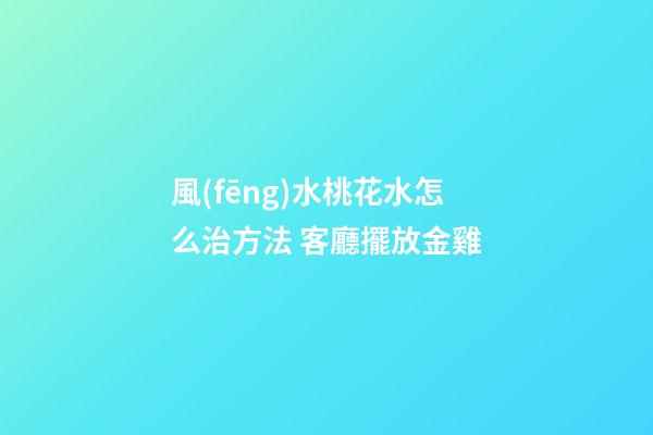 風(fēng)水桃花水怎么治方法 客廳擺放金雞
